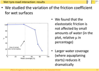 Wet tyre-road interaction: results
• We found that the
elastostatic friction is
not affected by small
amounts of water (in the
plot, relative m in
percentage)
• Larger water coverage
(where aquaplaning
starts) reduces it
dramatically
• We studied the variation of the friction coefficient
for wet surfaces
52Effects of roughness on the area of contact and on the elastostatic friction
 