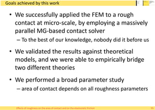 Goals achieved by this work
• We successfully applied the FEM to a rough
contact at micro-scale, by employing a massively
parallel MG-based contact solver
– To the best of our knowledge, nobody did it before us
• We validated the results against theoretical
models, and we were able to empirically bridge
two different theories
• We performed a broad parameter study
– area of contact depends on all roughness parameters
55Effects of roughness on the area of contact and on the elastostatic friction
 