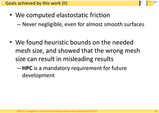Goals achieved by this work (II)
• We computed elastostatic friction
– Never negligible, even for almost smooth surfaces
• We found heuristic bounds on the needed
mesh size, and showed that the wrong mesh
size can result in misleading results
– HPC is a mandatory requirement for future
development
56Effects of roughness on the area of contact and on the elastostatic friction
 