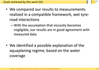 Goals achieved by this work (III)
• We compared our results to measurements
realized in a compatible framework, wet tyre-
road interactions
– With the assumption that viscosity becomes
negligible, our results are in good agreement with
measured data
• We identified a possible explanation of the
aquaplaning regime, based on the water
coverage
57Effects of roughness on the area of contact and on the elastostatic friction
 