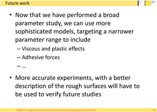 Future work
• Now that we have performed a broad
parameter study, we can use more
sophisticated models, targeting a narrower
parameter range to include
– Viscous and plastic effects
– Adhesive forces
– …
• More accurate experiments, with a better
description of the rough surfaces will have to
be used to verify future studies
58Effects of roughness on the area of contact and on the elastostatic friction
 