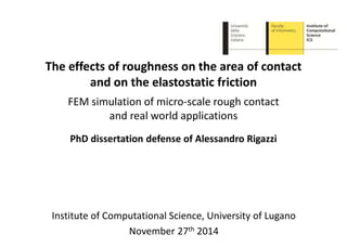 The effects of roughness on the area of contact
and on the elastostatic friction
FEM simulation of micro-scale rough contact
and real world applications
PhD dissertation defense of Alessandro Rigazzi
Institute of Computational Science, University of Lugano
November 27th 2014
 