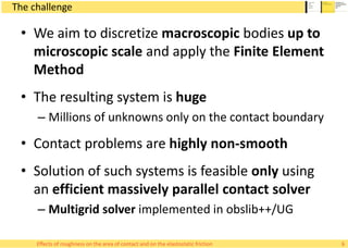 The challenge
• We aim to discretize macroscopic bodies up to
microscopic scale and apply the Finite Element
Method
• The resulting system is huge
– Millions of unknowns only on the contact boundary
• Contact problems are highly non-smooth
• Solution of such systems is feasible only using
an efficient massively parallel contact solver
– Multigrid solver implemented in obslib++/UG
6Effects of roughness on the area of contact and on the elastostatic friction
 