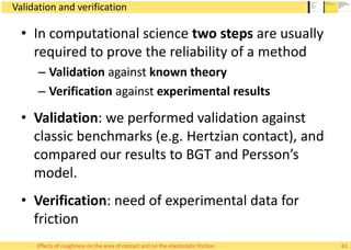 Validation and verification
• In computational science two steps are usually
required to prove the reliability of a method
– Validation against known theory
– Verification against experimental results
• Validation: we performed validation against
classic benchmarks (e.g. Hertzian contact), and
compared our results to BGT and Persson’s
model.
• Verification: need of experimental data for
friction
61Effects of roughness on the area of contact and on the elastostatic friction
 