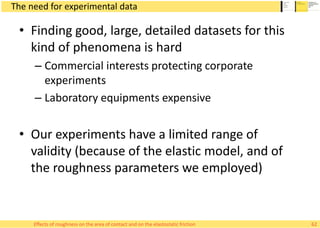 The need for experimental data
• Finding good, large, detailed datasets for this
kind of phenomena is hard
– Commercial interests protecting corporate
experiments
– Laboratory equipments expensive
• Our experiments have a limited range of
validity (because of the elastic model, and of
the roughness parameters we employed)
62Effects of roughness on the area of contact and on the elastostatic friction
 