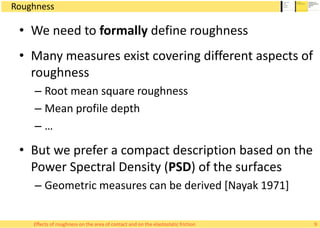 Roughness
• We need to formally define roughness
• Many measures exist covering different aspects of
roughness
– Root mean square roughness
– Mean profile depth
– …
• But we prefer a compact description based on the
Power Spectral Density (PSD) of the surfaces
– Geometric measures can be derived [Nayak 1971]
Effects of roughness on the area of contact and on the elastostatic friction 9
 