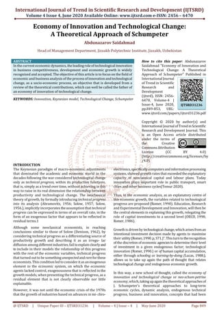 International Journal of Trend in Scientific Research and Development (IJTSRD)
Volume 4 Issue 4, June 2020 Available Online: www.ijtsrd.com e-ISSN: 2456 – 6470
@ IJTSRD | Unique Paper ID – IJTSRD31236 | Volume – 4 | Issue – 4 | May-June 2020 Page 849
Economy of Innovation and Technological Change:
A Theoretical Approach of Schumpeter
Abdunazarov Saidahmad
Head of Management Department, Jizzakh Polytechnic Institute, Jizzakh, Uzbekistan
ABSTRACT
In the current economic dynamics, theleadingroleoftechnological innovation
in business competitiveness, development and economic growth is widely
recognized and accepted. The objective of this article is to focus on the field of
economic and business analysis of the processofinnovationandtechnological
change, as a socio-economic process, an objective that is developed from a
review of the theoretical contributions, which can well be called the father of
an economy of innovation of technological change.
KEYWORDS: Innovation, Keynesian model, Technological Change, Schumpeter
How to cite this paper: Abdunazarov
Saidahmad "Economy of Innovation and
Technological Change: A Theoretical
Approach of Schumpeter" Published in
International Journal
of Trend in Scientific
Research and
Development
(ijtsrd), ISSN: 2456-
6470, Volume-4 |
Issue-4, June 2020,
pp.849-853, URL:
www.ijtsrd.com/papers/ijtsrd31236.pdf
Copyright © 2020 by author(s) and
International Journal ofTrendinScientific
Research and Development Journal. This
is an Open Access article distributed
under the terms of
the Creative
CommonsAttribution
License (CC BY 4.0)
(http://creativecommons.org/licenses/by
/4.0)
INTRODUCTION
The Keynesian paradigm of macro-economic adjustments
that dominated the academic and economic world in the
decades following the war considered technological change
only as technical progress, within its production functions,
that is, simply as a trend over time, without achieving in this
way to raise in its real dimension the relationship between
productivity and technological change. The neoclassical
theory of growth, by formally introducing technical progress
into its analysis (Abramovitz, 1956; Solow, 1957; Solow,
1956.), implicitly incorporates theassumption that technical
progress can be expressed in terms of an overall rate, in the
form of an exogenous factor that appears to be reflected in
residual terms.1
Although some neoclassical economists, in reaching
conclusions similar to those of Solow (Denison, 1962), by
considering technical progress as a differentiating source of
productivity growth and describing it as an irregu- lar
diffusion among differentindustries,failtoexplainclearlyand
to include in their models the relationship of this progress
with the rest of the economic variables, technical progress
that turned out to be somethingunexpectedandrareforthese
economists. This condition led to consider it as anexogenous
element to the economic system, on which the economic
agents lacked control, exogenousness that is reflected in the
growth models, when presenting the technical progress, as a
residual element that is not clearly observable nor little
explainable.
However, it was not until the economic crisis of the 1970s
that the growth of industries based on advances in mi- chro-
electronics,specificallycomputersandinformationprocessing
systems, showed growth rates that exceededtheexplanatory
capacity of neoclassical capital and labour plans. Today
innovation plays important role in public transport, smart
cities and other business cycles(Temur 2020).
Thus, in the economic analysis, as an explanatory centre of
this economic growth, the variables related to technological
progress are proposed (Romer, 1990). Education, Research
and Experimental Development and Innovation, will then be
the central elements in explaining this growth, relegating the
role of capital investments to a second level (OECD, 1998;
Romer, 1986).
Growthis drivenby technologicalchange,whicharisesfroman
intentional investment decision made by agents to maximize
their utility(Romer,1990.p, S71.)".Thisturntotherecognition
of the discretion of economic agenciesto determine their level
of investment in a given endogenous factor; technological
innovation (Romer, 1990.) or of human capital accumulation,
either through schooling or learning-by-doing (Lucas, 1988.),
allows us to take up again the path of thought that relates
technological change and endogenous economic growth.
In this way, a new school of thought, called the economy of
innovation and technological change or neo-schum-petrine
economy, which, takingupagainthetheoreticalapproachesof
J. Schumpeter's theoretical approaches to long-term
economic cycles, dynamic analysis, endogenous technical
progress, business and innovation, concepts that had been
IJTSRD31236
 