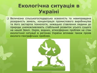Екологічна ситуація в
Україні
 Величезна сільськогосподарська освоєність та невиправдана
розораність земель, концентрація промислового виробництва
та його застаріла технологія, хижацьке ставлення людини до
природи унеможливлюють стабільний розвиток усього сущого
на нашій Землі. Окрім, водних, атмосферних проблем на стан
екологічної ситуації в регіонах України впливає також прояв
еколого-географічних проблем.
 