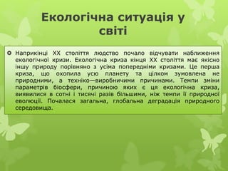 Екологічна ситуація у
світі
 Наприкінці XX століття людство почало відчувати наближення
екологічної кризи. Екологічна криза кінця XX століття має якісно
іншу природу порівняно з усіма попередніми кризами. Це перша
криза, що охопила усю планету та цілком зумовлена не
природними, а техніко—виробничими причинами. Темпи зміни
параметрів біосфери, причиною яких є ця екологічна криза,
виявилися в сотні і тисячі разів більшими, ніж темпи її природної
еволюції. Почалася загальна, глобальна деградація природного
середовища.
 
