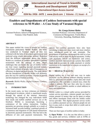 @ IJTSRD | Available Online @ www.ijtsrd.com
ISSN No: 2456
International
Research
Enablers and Impediments of Cashless Instruments with special
reference to M-Wallet
Vir Pratap
Assistant Professor, School of Management Sciences,
Varanasi, Uttar Pradesh, India
ABSTRACT
This paper studied the views of people on cashless
instruments particularly Mobile Wallets. The study
was conducted in Varanasi region &
collected with the help of structured questionnaire and
analyzed using simple percentage method. Response
from the different respondents shows that Mobile
Wallet as a medium of cashless instrument is gaining
momentum with the passage of time. Maj
challenges that can hinder the use of mobile wallets
are trust issues regarding secured payment system,
cyber fraud, attitude of people, lack of transparency &
efficiency in digital payment system. The study shows
that the introduction of Mobile Wallet
pave the way for cashless economy. It helps in growth
and development of Indian economy.
Keywords: Mobile Wallet, Digital Payment, Cashless,
Instrument
I. INTRODUCTION
In the recent years, we have witnesses an extensive
technological revolution, which is manifested mostly
through the spread of the internet. Innovative
technology has changed the way individuals fulfill
their needs and mobile enabled services are at the
forefront. Mobile is increasingly becoming a
centerpiece of the online transaction. Cashless
payments are growing strongly globally as a result of
increased bank account holding, continued growth of
e-commerce and migration of cash based transactions
to electronic payment instruments. This has led to the
diffusion of non cash payment instruments. The
@ IJTSRD | Available Online @ www.ijtsrd.com | Volume – 2 | Issue – 4 | May-Jun 2018
ISSN No: 2456 - 6470 | www.ijtsrd.com | Volume
International Journal of Trend in Scientific
Research and Development (IJTSRD)
International Open Access Journal
Enablers and Impediments of Cashless Instruments with special
Wallet – A Case Study of Varanasi Region
Assistant Professor, School of Management Sciences,
, India
Dr. Ganga Kumar Binha
Assistant Professor, University Department of
Commerce & Management,
University, Hazaribag, Jharkhand
This paper studied the views of people on cashless
instruments particularly Mobile Wallets. The study
was conducted in Varanasi region & data was
collected with the help of structured questionnaire and
analyzed using simple percentage method. Response
from the different respondents shows that Mobile
Wallet as a medium of cashless instrument is gaining
momentum with the passage of time. Major
challenges that can hinder the use of mobile wallets
are trust issues regarding secured payment system,
cyber fraud, attitude of people, lack of transparency &
efficiency in digital payment system. The study shows
that the introduction of Mobile Wallet will definitely
pave the way for cashless economy. It helps in growth
Mobile Wallet, Digital Payment, Cashless,
In the recent years, we have witnesses an extensive
technological revolution, which is manifested mostly
through the spread of the internet. Innovative
technology has changed the way individuals fulfill
their needs and mobile enabled services are at the
refront. Mobile is increasingly becoming a
centerpiece of the online transaction. Cashless
payments are growing strongly globally as a result of
increased bank account holding, continued growth of
commerce and migration of cash based transactions
tronic payment instruments. This has led to the
diffusion of non cash payment instruments. The
options for cashless payments have also been
increasing in particular since more and more retailers
have introduced point of sale terminals. The
government of India has encouraged the shift to a less
cash society with its push for digital payments. Unlike
cash payments (which use banknotes and coins),
cashless payment instruments are systems that enable
funds held in accounts at credit, payment or similar
institutions to be transferred to a payee on receipt of a
payment order.
II. DIGITAL WALLETS:
Digital wallets are a fast and easy way to make
payments via the Internet without entering sensitive
data (i.e. payment card number, expiry date and visual
cryptogram). The card data is entered once, when the
wallet is created. The user then only has to enters
his/her ID (e.g. a mobile number or email address) to
carry out transactions.
Mobile wallet is a virtual wallet service provided by
certain service providers, wherein people can load a
certain amount of money that can be spent at online
and offline merchants listed with the mobile wallet
service provider. This digital payment service works
as a cashless payment service, wherein people do not
have to pay cash or swipe their debit or credit card at
offline merchants.
There are four types of mobile wallets in India:
A. Open Wallet – It is the one that allows a user to
buy goods and services, withdraw cash at ATMs or
Jun 2018 Page: 990
6470 | www.ijtsrd.com | Volume - 2 | Issue – 4
Scientific
(IJTSRD)
International Open Access Journal
Enablers and Impediments of Cashless Instruments with special
A Case Study of Varanasi Region
Dr. Ganga Kumar Binha
University Department of
Commerce & Management, Vinoba Bhave
Hazaribag, Jharkhand, India
options for cashless payments have also been
increasing in particular since more and more retailers
have introduced point of sale terminals. The
India has encouraged the shift to a less
cash society with its push for digital payments. Unlike
cash payments (which use banknotes and coins),
cashless payment instruments are systems that enable
funds held in accounts at credit, payment or similar
utions to be transferred to a payee on receipt of a
DIGITAL WALLETS:
Digital wallets are a fast and easy way to make
payments via the Internet without entering sensitive
data (i.e. payment card number, expiry date and visual
he card data is entered once, when the
wallet is created. The user then only has to enters
his/her ID (e.g. a mobile number or email address) to
Mobile wallet is a virtual wallet service provided by
wherein people can load a
certain amount of money that can be spent at online
and offline merchants listed with the mobile wallet
service provider. This digital payment service works
as a cashless payment service, wherein people do not
swipe their debit or credit card at
There are four types of mobile wallets in India:
It is the one that allows a user to
buy goods and services, withdraw cash at ATMs or
 