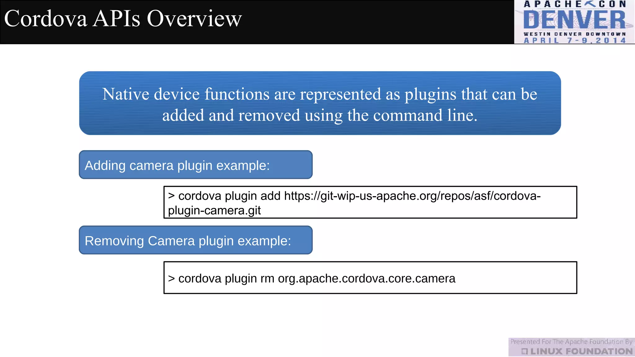 Cordova APIs Overview
Native device functions are represented as plugins that can be
added and removed using the command line.
Adding camera plugin example:
> cordova plugin add https://git-wip-us-apache.org/repos/asf/cordova-
plugin-camera.git
Removing Camera plugin example:
> cordova plugin rm org.apache.cordova.core.camera
 