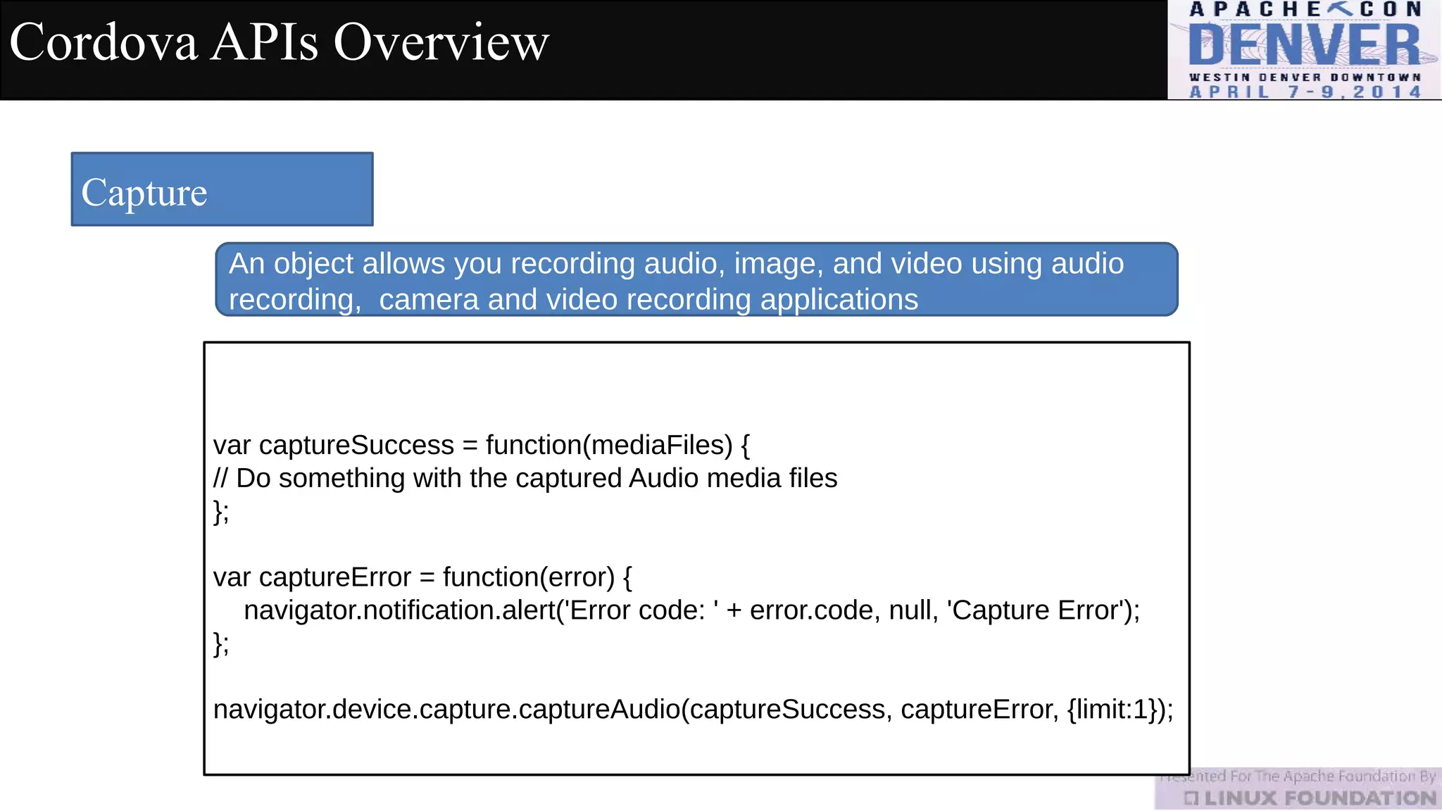 Cordova APIs Overview
Capture
An object allows you recording audio, image, and video using audio
recording, camera and video recording applications
var captureSuccess = function(mediaFiles) {
// Do something with the captured Audio media files
};
var captureError = function(error) {
navigator.notification.alert('Error code: ' + error.code, null, 'Capture Error');
};
navigator.device.capture.captureAudio(captureSuccess, captureError, {limit:1});
 