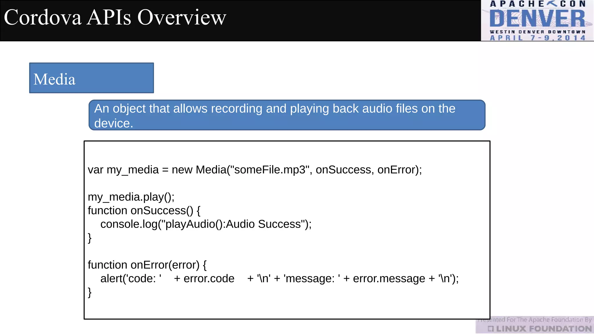 Cordova APIs Overview
Media
An object that allows recording and playing back audio files on the
device.
var my_media = new Media("someFile.mp3", onSuccess, onError);
my_media.play();
function onSuccess() {
console.log("playAudio():Audio Success");
}
function onError(error) {
alert('code: ' + error.code + 'n' + 'message: ' + error.message + 'n');
}
 