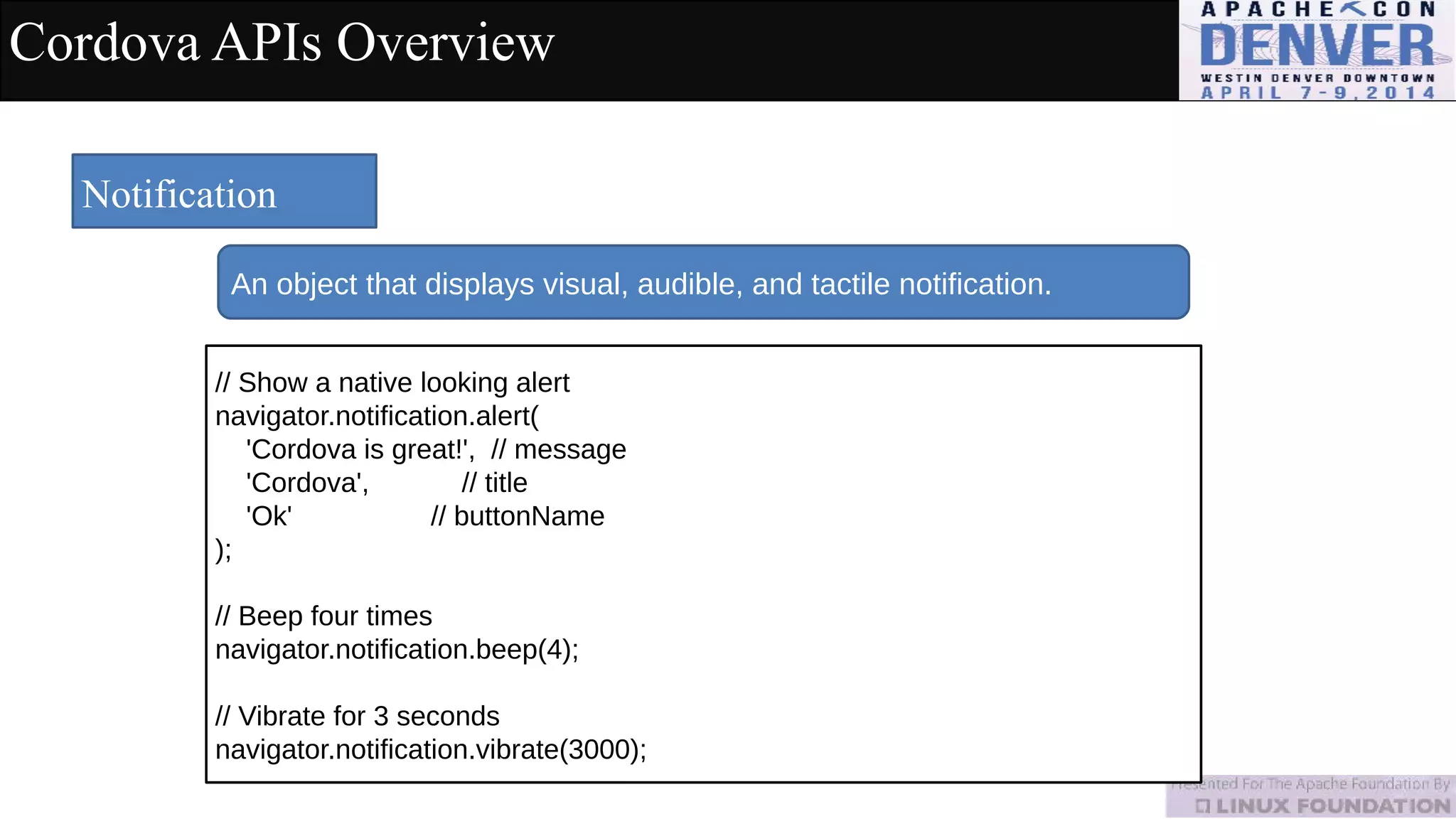 Cordova APIs Overview
Notification
An object that displays visual, audible, and tactile notification.
// Show a native looking alert
navigator.notification.alert(
'Cordova is great!', // message
'Cordova', // title
'Ok' // buttonName
);
// Beep four times
navigator.notification.beep(4);
// Vibrate for 3 seconds
navigator.notification.vibrate(3000);
 