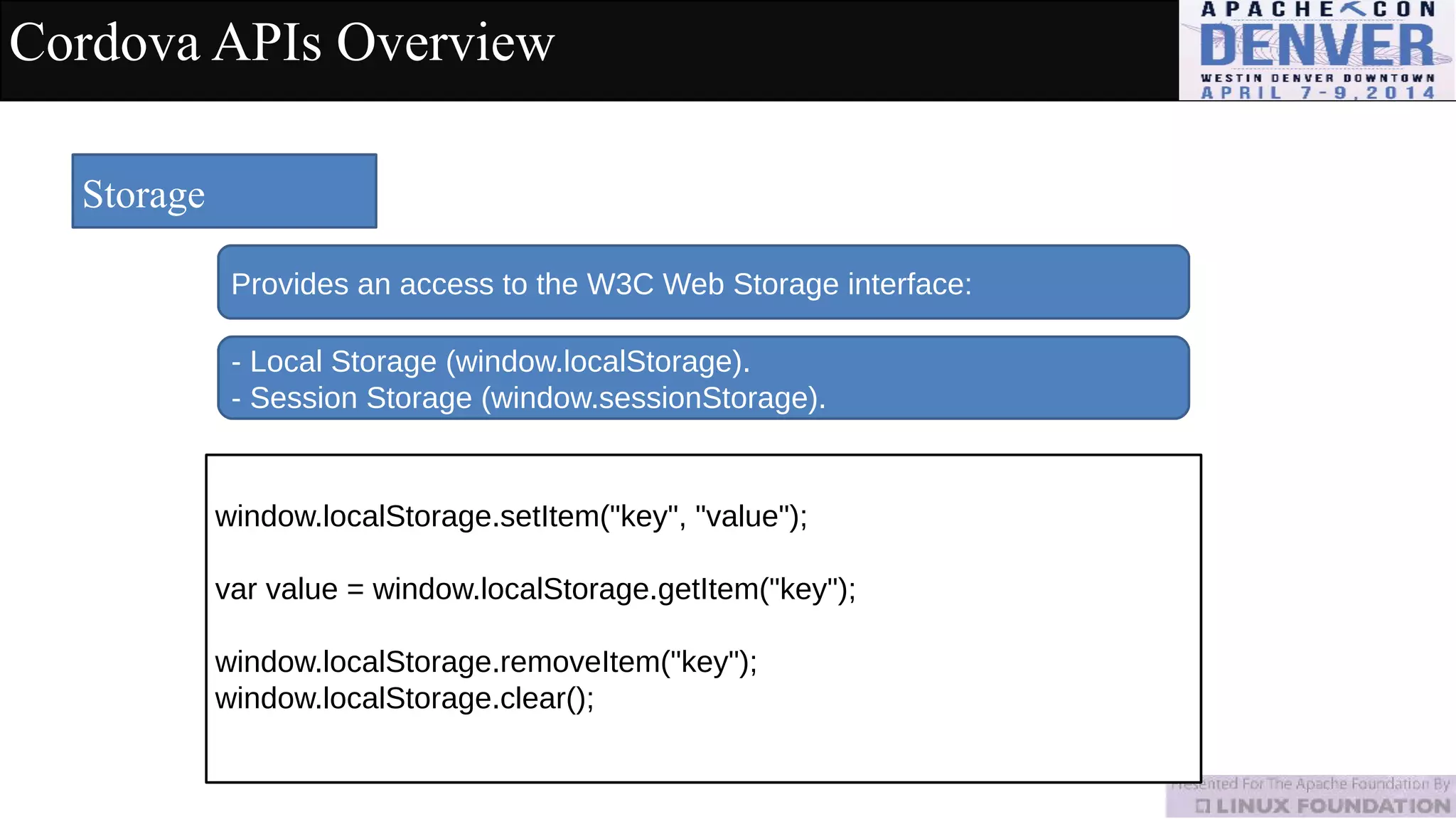 Cordova APIs Overview
Storage
Provides an access to the W3C Web Storage interface:
window.localStorage.setItem("key", "value");
var value = window.localStorage.getItem("key");
window.localStorage.removeItem("key");
window.localStorage.clear();
- Local Storage (window.localStorage).
- Session Storage (window.sessionStorage).
 