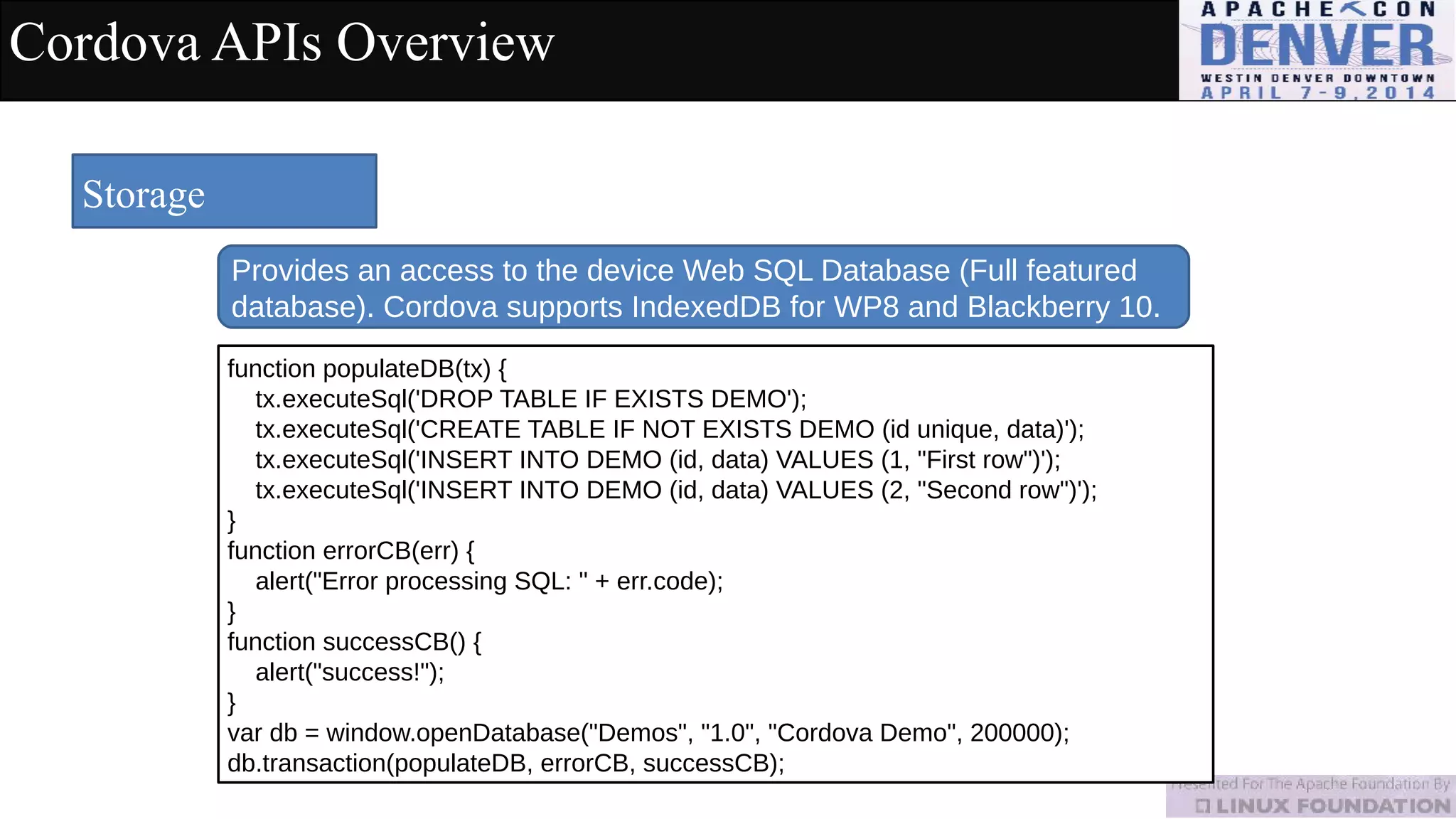 Cordova APIs Overview
Storage
Provides an access to the device Web SQL Database (Full featured
database). Cordova supports IndexedDB for WP8 and Blackberry 10.
function populateDB(tx) {
tx.executeSql('DROP TABLE IF EXISTS DEMO');
tx.executeSql('CREATE TABLE IF NOT EXISTS DEMO (id unique, data)');
tx.executeSql('INSERT INTO DEMO (id, data) VALUES (1, "First row")');
tx.executeSql('INSERT INTO DEMO (id, data) VALUES (2, "Second row")');
}
function errorCB(err) {
alert("Error processing SQL: " + err.code);
}
function successCB() {
alert("success!");
}
var db = window.openDatabase("Demos", "1.0", "Cordova Demo", 200000);
db.transaction(populateDB, errorCB, successCB);
 