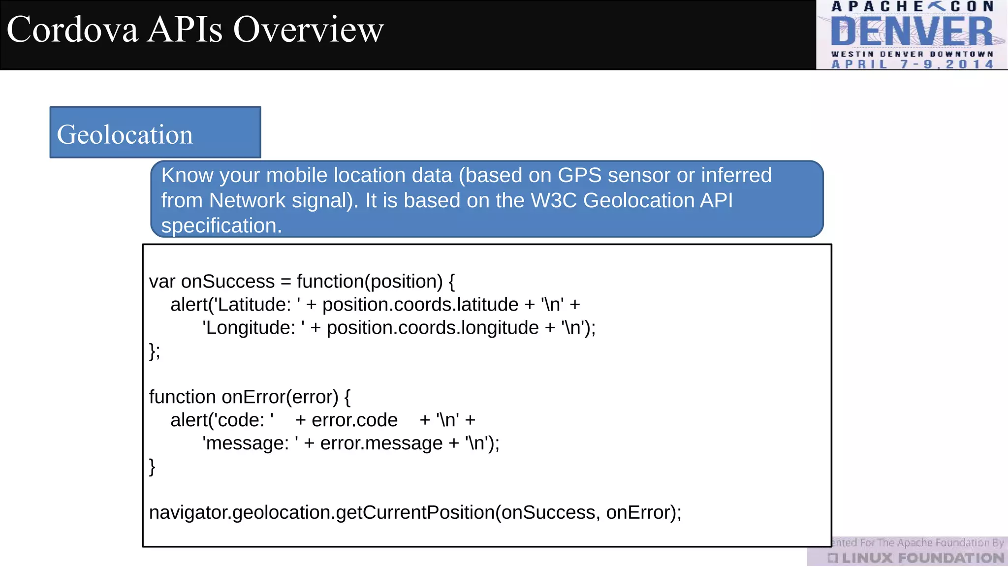 Cordova APIs Overview
Geolocation
Know your mobile location data (based on GPS sensor or inferred
from Network signal). It is based on the W3C Geolocation API
specification.
var onSuccess = function(position) {
alert('Latitude: ' + position.coords.latitude + 'n' +
'Longitude: ' + position.coords.longitude + 'n');
};
function onError(error) {
alert('code: ' + error.code + 'n' +
'message: ' + error.message + 'n');
}
navigator.geolocation.getCurrentPosition(onSuccess, onError);
 
