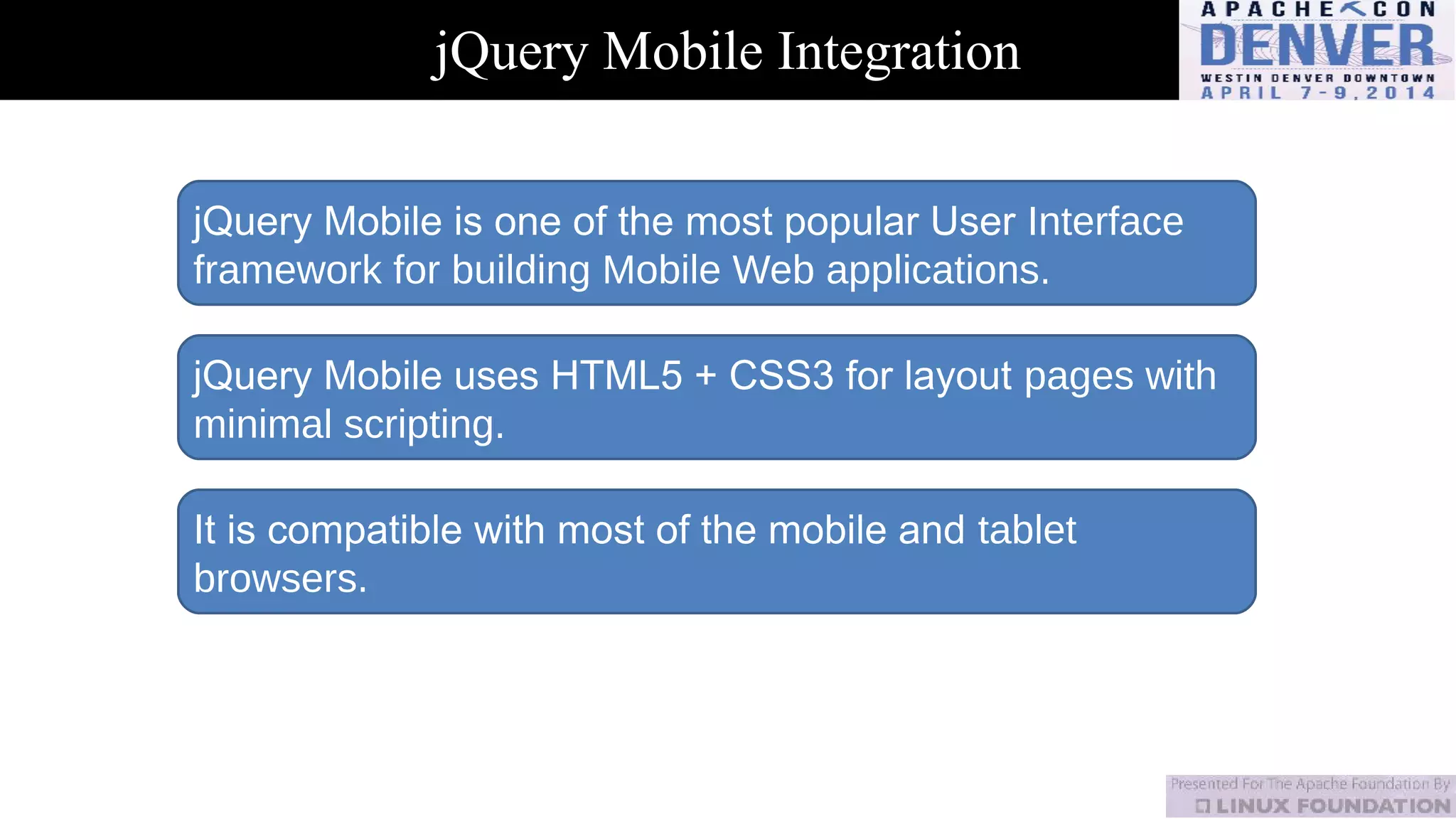 jQuery Mobile Integration
jQuery Mobile is one of the most popular User Interface
framework for building Mobile Web applications.
jQuery Mobile uses HTML5 + CSS3 for layout pages with
minimal scripting.
It is compatible with most of the mobile and tablet
browsers.
 