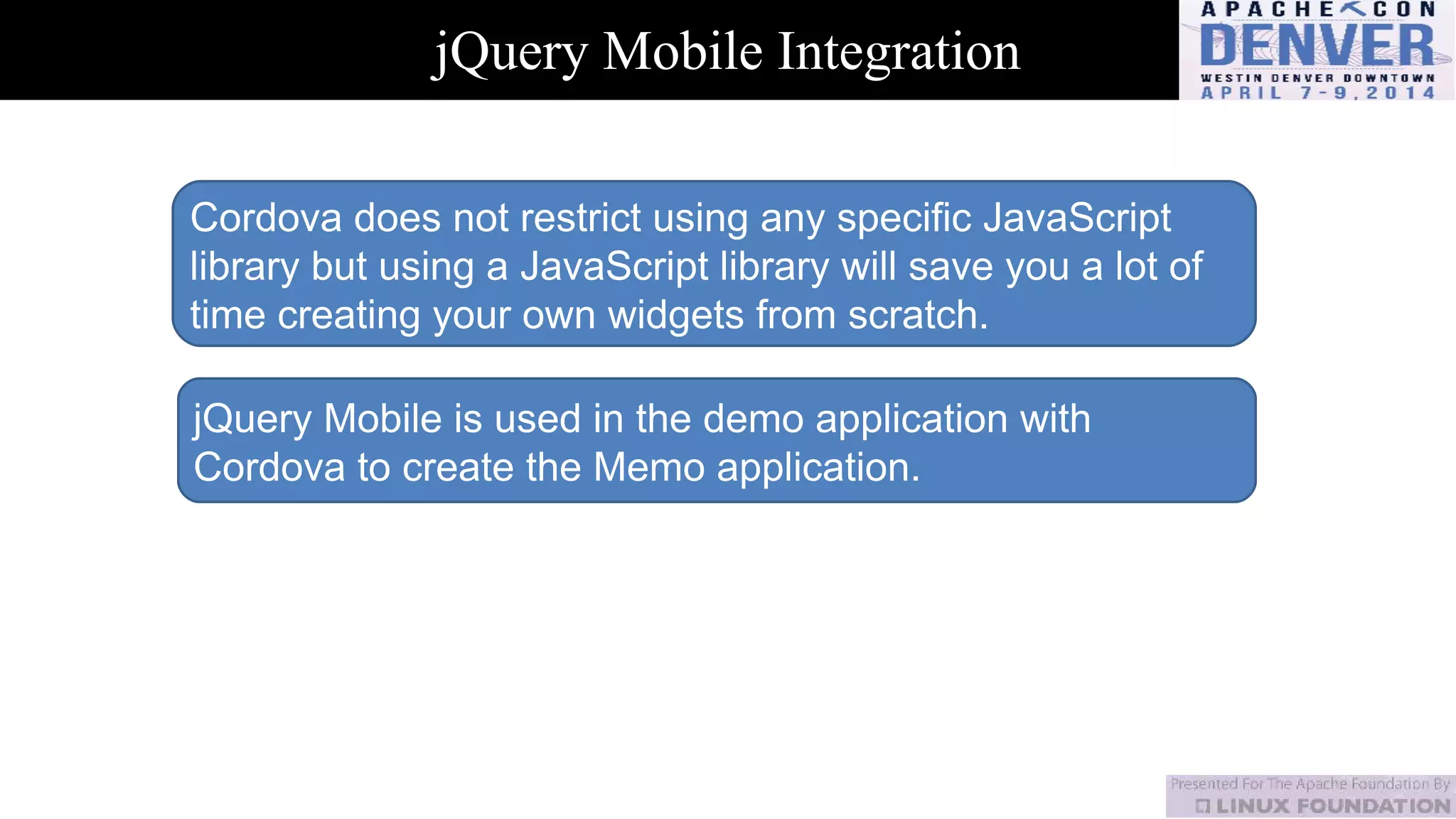 jQuery Mobile Integration
Cordova does not restrict using any specific JavaScript
library but using a JavaScript library will save you a lot of
time creating your own widgets from scratch.
jQuery Mobile is used in the demo application with
Cordova to create the Memo application.
 