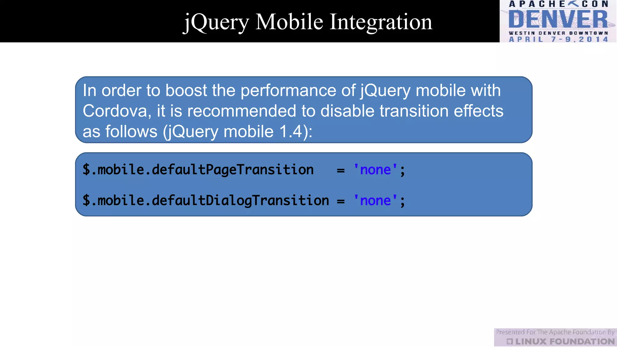 jQuery Mobile Integration
In order to boost the performance of jQuery mobile with
Cordova, it is recommended to disable transition effects
as follows (jQuery mobile 1.4):
$.mobile.defaultPageTransition = 'none';
$.mobile.defaultDialogTransition = 'none';
 