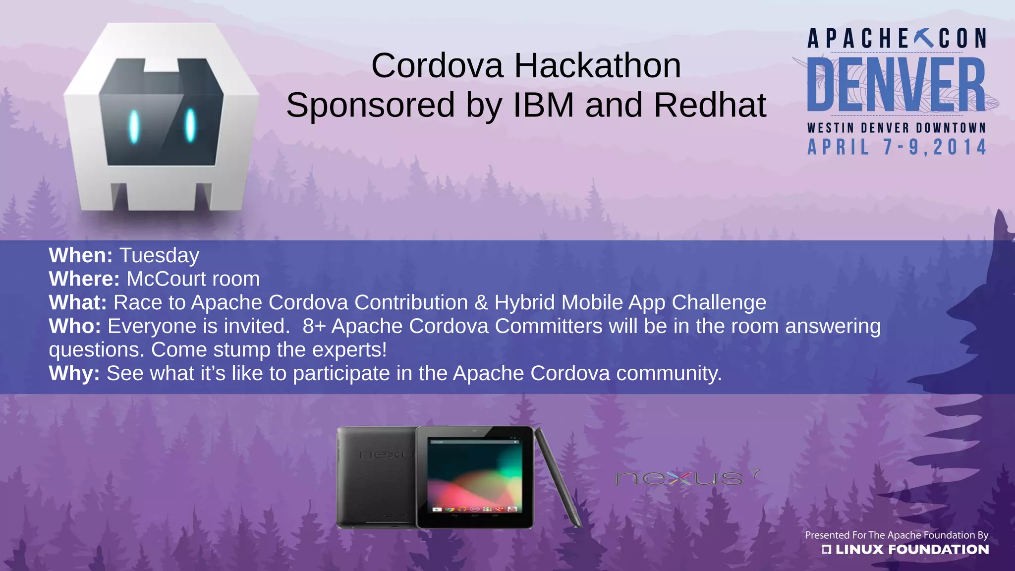 When: Tuesday
Where: McCourt room
What: Race to Apache Cordova Contribution & Hybrid Mobile App Challenge
Who: Everyone is invited. 8+ Apache Cordova Committers will be in the room answering
questions. Come stump the experts!
Why: See what it’s like to participate in the Apache Cordova community.
Cordova Hackathon
Sponsored by IBM and Redhat
 