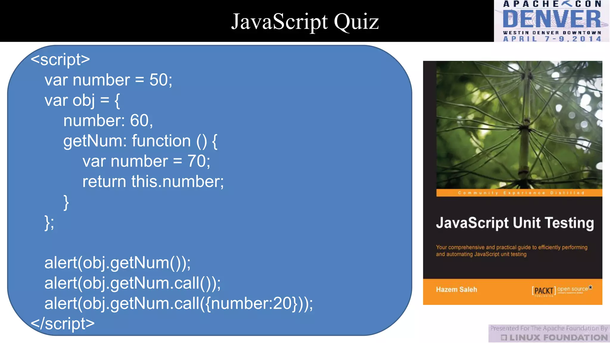 JavaScript Quiz
<script>
var number = 50;
var obj = {
number: 60,
getNum: function () {
var number = 70;
return this.number;
}
};
alert(obj.getNum());
alert(obj.getNum.call());
alert(obj.getNum.call({number:20}));
</script>
 
