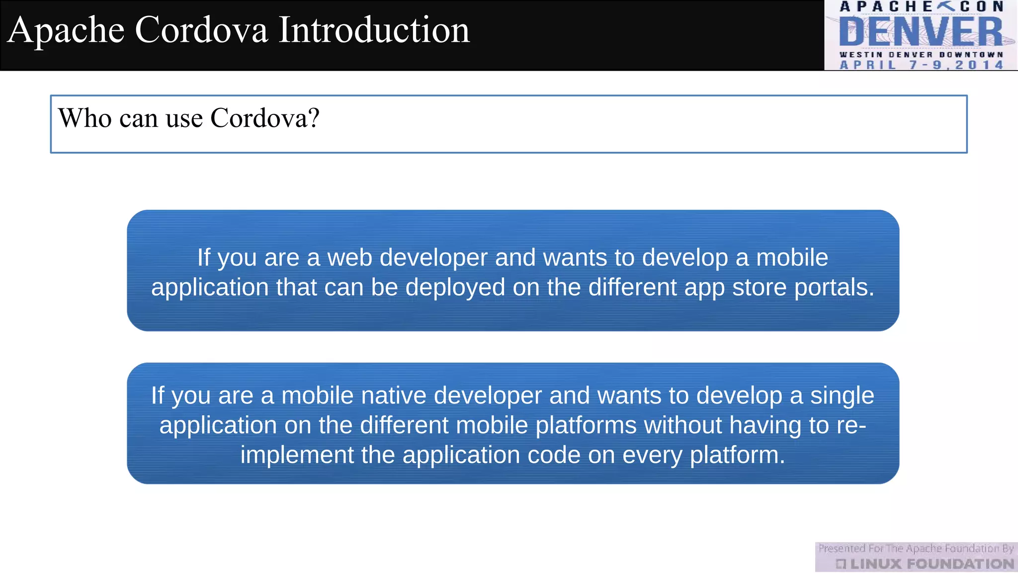 Apache Cordova Introduction
Who can use Cordova?
If you are a web developer and wants to develop a mobile
application that can be deployed on the different app store portals.
If you are a mobile native developer and wants to develop a single
application on the different mobile platforms without having to re-
implement the application code on every platform.
 