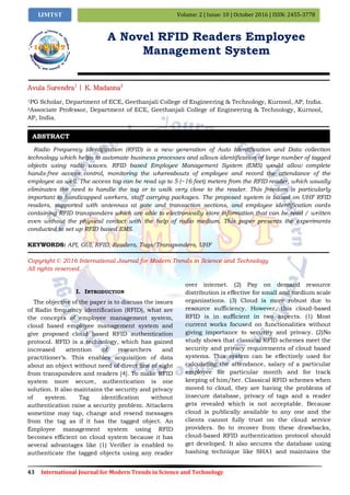 43 International Journal for Modern Trends in Science and Technology
Volume: 2 | Issue: 10 | October 2016 | ISSN: 2455-3778IJMTST
A Novel RFID Readers Employee
Management System
Avula Surendra1
| K. Madanna2
1PG Scholar, Department of ECE, Geethanjali College of Engineering & Technology, Kurnool, AP, India.
2Associate Professor, Department of ECE, Geethanjali College of Engineering & Technology, Kurnool,
AP, India.
Radio Frequency Identification (RFID) is a new generation of Auto Identification and Data collection
technology which helps to automate business processes and allows identification of large number of tagged
objects using radio waves. RFID based Employee Management System (EMS) would allow complete
hands-free access control, monitoring the whereabouts of employee and record the attendance of the
employee as well. The access tag can be read up to 5 (~16 feet) meters from the RFID reader, which usually
eliminates the need to handle the tag or to walk very close to the reader. This freedom is particularly
important to handicapped workers, staff carrying packages. The proposed system is based on UHF RFID
readers, supported with antennas at gate and transaction sections, and employee identification cards
containing RFID transponders which are able to electronically store information that can be read / written
even without the physical contact with the help of radio medium. This paper presents the experiments
conducted to set up RFID based EMS.
KEYWORDS: API, GUI, RFID, Readers, Tags/Transponders, UHF
Copyright © 2016 International Journal for Modern Trends in Science and Technology
All rights reserved.
I. INTRODUCTION
The objective of the paper is to discuss the issues
of Radio frequency identification (RFID), what are
the concepts of employee management system,
cloud based employee management system and
give proposed cloud based RFID authentication
protocol. RFID is a technology, which has gained
increased attention of researchers and
practitioner’s. This enables acquisition of data
about an object without need of direct line of sight
from transponders and readers [4]. To make RFID
system more secure, authentication is one
solution. It also maintains the security and privacy
of system. Tag identification without
authentication raise a security problem. Attackers
sometime may tap, change and resend messages
from the tag as if it has the tagged object. An
Employee management system using RFID
becomes efficient on cloud system because it has
several advantages like (1) Verifier is enabled to
authenticate the tagged objects using any reader
over internet. (2) Pay on demand resource
distribution is effective for small and medium scale
organizations. (3) Cloud is more robust due to
resource sufficiency. However, this cloud-based
RFID is in sufficient in two aspects. (1) Most
current works focused on functionalities without
giving importance to security and privacy. (2)No
study shows that classical RFID schemes meet the
security and privacy requirements of cloud based
systems. This system can be effectively used for
calculating the attendance, salary of a particular
employee for particular month and for track
keeping of him/her. Classical RFID schemes when
moved to cloud, they are having the problems of
insecure database, privacy of tags and a reader
gets revealed which is not acceptable. Because
cloud is publically available to any one and the
clients cannot fully trust on the cloud service
providers. So to recover from these drawbacks,
cloud-based RFID authentication protocol should
get developed. It also secures the database using
hashing technique like SHA1 and maintains the
ABSTRACT
 