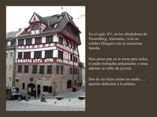 En el siglo XV, en los alrededores de Nuremberg, Alemania, vivía un orfebre Húngaro con su numerosa familia. Para poner pan en la mesa para todos, el padre trabajaba arduamente y tenía además un taller de joyería. Dos de sus hijos tenían un sueño: …querían dedicarse a la pintura. 