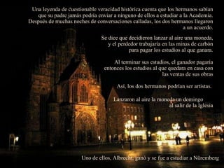 Una leyenda de cuestionable veracidad histórica cuenta que los hermanos sabían que su padre jamás podría enviar a ninguno de ellos a estudiar a la Academia. Después de muchas noches de conversaciones calladas, los dos hermanos llegaron a un acuerdo. Se dice que decidieron lanzar al aire una moneda, y el perdedor trabajaría en las minas de carbón para pagar los estudios al que ganara. Al terminar sus estudios, el ganador pagaría entonces los estudios al que quedara en casa con las ventas de sus obras Así, los dos hermanos podrían ser artistas.  Lanzaron al aire la moneda un domingo  al salir de la Iglesia Uno de ellos, Albrecht, ganó y se fue a estudiar a Nüremberg  . 