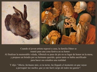 Cuando el joven artista regresó a casa, la familia Dürer se reunió para una cena festiva en su honor. Al finalizar la memorable velada, Albretch se puso de pie en su lugar de honor en la mesa, y propuso un brindis por su hermano querido, quien tanto se había sacrificado para hacer sus estudios una realidad. Y dijo:  "Ahora, hermano mío, es tu turno, ha llegado el momento en que vayas  a perseguir tus sueños, que yo me haré cargo de todos tus gastos". 