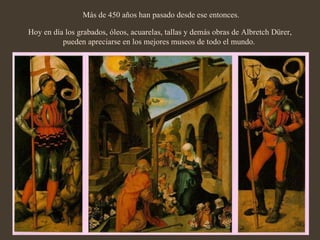   Más de 450 años han pasado desde ese entonces. Hoy en día los grabados, óleos, acuarelas, tallas y demás obras de Albretch Dürer, pueden apreciarse en los mejores museos de todo el mundo.  