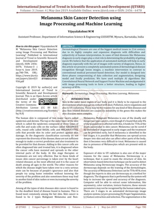 International Journal of Trend in Scientific Research and Development (IJTSRD)
Volume: 3 | Issue: 4 | May-Jun 2019 Available Online: www.ijtsrd.com e-ISSN: 2456 - 6470
@ IJTSRD | Unique Paper ID - IJTSRD23936 | Volume – 3 | Issue – 4 | May-Jun 2019 Page: 780
Melanoma Skin Cancer Detection using
Image Processing and Machine Learning
Vijayalakshmi M M
Assistant Professor, Department of Information Science & Engineering GSSSIETW, Mysuru, Karnataka, India
How to cite thispaper:VijayalakshmiM
M "Melanoma Skin Cancer Detection
using Image Processing and Machine
Learning" Published in International
Journal of Trend in Scientific Research
and Development
(ijtsrd), ISSN: 2456-
6470, Volume-3 |
Issue-4, June 2019,
pp.780-784, URL:
https://www.ijtsrd.c
om/papers/ijtsrd23
936.pdf
Copyright © 2019 by author(s) and
International Journal of Trend in
Scientific Research and Development
Journal. This is an Open Access article
distributed under
the terms of the
Creative Commons
Attribution License (CC BY 4.0)
(http://creativecommons.org/licenses/
by/4.0)
ABSTRACT
Dermatological Diseases are one of the biggest medical issues in 21st century
due to its highly complex and expensive diagnosis with difficulties and
subjectivity of human interpretation. In cases of fatal diseases like Melanoma
diagnosis in early stages play a vital roleindeterminingtheprobabilityof getting
cured. We believe that the application of automated methods will help in early
diagnosis especially with the set of images with variety of diagnosis. Hence, in
this article we present a completely automatedsystemof dermatologicaldisease
recognition through lesion images, a machine intervention in contrast to
conventional medical personnel-based detection. Our model is designed into
three phases compromising of data collection and augmentation, designing
model and finally prediction. We have used multiple AI algorithms like
Convolutional Neural Network and Support Vector Machineandamalgamatedit
with image processing tools to form a better structure, leading to higher
accuracy of 85%.
Keywords: Dermatology, Image Processing, Machine Learning, Melanoma
I. INTRODUCTION
Skin is the outer most region of our body and it is likely to be exposed to the
environment which may get in contact with dust, Pollution, micro-organismsand
also to UV radiations. These may be the reasons for any kind of Skin diseases and
also Skin related diseases are caused by instability in the genes this makes the
skin diseases more complex.
The human skin is composed of two major layers called
epidermis and dermis. The top or the outer layer of the skin
which is called the epidermis composed of three types of
cells flat and scaly cells on the surface called SQUAMOUS
cells, round cells called BASAL cells and MELANOCYTES,
cells that provide skin its color and protect against skin
damage. As the diagnostic classification currently do not
represent the diversity of the disease,thesearenotsufficient
enough to make a correct prediction and also treatment to
be provided for that disease. Adding to this cancer cells are
often diagnosed late and treated late, it is diagnosed when
the cancer cells have mutated and spreads to the other
internal parts of the body. At this stage therapies or
treatments are not very effective. Due to these kinds of
issues skin cancer percentage is taken over by the heart
related diseases as the most affected and it is the cause of
death among all ages in the world. The other reasons for
which the disease might have taken over to a very serious
state can be because of people’s ignorance and also that
people try using home remedies without knowing the
severity of the problem and also sometimes these may lead
to another kind of skin rashes orevenincreasingtheseverity
of the problem.
Among all the types of skin diseases skin cancer is found to
be the deadliest kind of disease found in humans. This is
found most commonly among the fair skin. Skin cancer is
found to be 2 types Malignant Melanoma and Non-
Melanoma. Malignant Melanoma is one of the deadly and
dangerous type cancers, even though it’s found thatonly4%
of the population is affected with this, it holds for 75% of the
death caused due to skin cancer. Melanoma can be cured if
its identified or diagnosed in early stages and the treatment
can be provided early, but if melanoma is identified in the
last stages, it is possible that Melanoma can spread across
deeper into skin and also can affect other parts of the body,
then it becomes very difficult to treat. Melanoma is caused
due to presence of Melanocytes which are present with in
the body.
Exposure of skin to UV radiation is also one of the major
reasons for the cause of Melanoma. Dermoscopy is a
technique, that is used to exam the structure of skin. An
observation-based detection technique can beusedtodetect
Melanoma using Dermoscopy images. The accuracy of the
dermoscopy depends on the training of the dermatologist.
The accuracy of Melanoma Detection can be 75%-85% even
though the experts in skin use dermoscopy as a method for
diagnosis. The diagnosis that isperformedbythesystemwill
help to increase the speed and accuracy of the diagnosis.
Computer will be able to extract some information, like
asymmetry, color variation, texture features, these minute
parameters may not berecognizedbythehumannaked eyes.
There are 3 stages in an automated dermoscopy image
analysis system,(a) pre-processing(b)Proper Segmentation,
(c) feature extraction and selection. The segmentation is the
IJTSRD23936
 