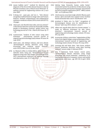 International Journal of Trend in Scientific Research and Development (IJTSRD) @ www.ijtsrd.com eISSN: 2456-6470
@ IJTSRD | Unique Paper ID - IJTSRD23936 | Volume – 3 | Issue – 4 | May-Jun 2019 Page: 784
[10] wasan kadhim saa'd “ method for detection and
diagnosis of the Area of skin disease based on color by
Wavelet transform and a rtificial neural Network” al-
qadisiya journal for engineering sciences vol. 2 no.4
year 2009
[11] li-sheng wei , quan gan, and tao ji , “skin disease
recognition method based on image color and Texture
features” hindawi computational and mathematical
methods in medicine volume 2018, article id 8145713,
10 pages
[12] rahat yasir, md. Shariful islam nibir, and nova ahmed “
a skin disease detection system for financiallyunstable
people in developing countries” global science and
technology journal vol. 3. No. 1. March 2015 issue. Pp.77
– 93
[13] t.yamunarani, “analysis of skin cancer using abcd
technique” , international research journal of
engineering and technology(irjet) volume:05 issue:04
| apr-2018
[14] rahat yasir,, md. Ashiqur rahman, and nova ahmed,
“dermatological disease detection using image
Processing and artificial neural network”,
arxiv:1012.2436v1 [cs.cv] 16 dec 2018
[15] m. Shamsul arifini, m. Golam kibria, adnan firoze, m.
Ashraful amini, hong yan, “dermatological disease
diagnosis using color-skin images”, proceedings of the
2012 international conference on machine learning
and cybernetics, xian, 15-17 july, 2012
[16] lakshay bajaj, himanshu kumar, yasha hasija,”
automated system for prediction of skin disease using
image processing and machine learning” international
journal of computer applications (0975 – 8887) volume
180 – no.19, february 2018
[17] ritesh maurya, surya kant singh,ashishk.Maurya,ajeet
kumar,” glcm and multi class support vector machine
based automated skin cancer classification” ieee
[18] prashant b. Yadav, mrs. S.s. Patil “ recognition of
dermatological disease area for identification of
disease” ijsdr may 2016 volume 1, issue 5
[19] nikita raut, aayush shah, shail vira, harmit sampat, “ a
study on different techniques for skin cancer
detection”, international research journal of
engineering and technology (irjet), volume: 05 issue:
09 | sep 2018
[20] m.yuvaraju, d.divya, a.poornima,“segmentationof skin
lesion from digital images using morphological filter”,
international research journal of engineering and
technology (irjet) volume: 03 issue: 05 | may-2016
[21] yuexiang liid and linlin shen, “skin lesion analysis
toward melanoma detection using deep learning
network” sensors mdpi 11 february 2018.
[22] mrs. S kalaiarasi, harsh kumar, sourav patra,
“dermatological disease detection using image
processing and neural networks”, s.kalaiarasi et al,
international journal of computer science and mobile
applications, vol.6 issue. , pg. 109-118 ,4 april- 2018.
 