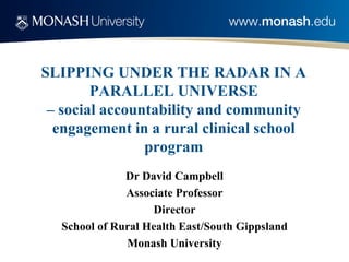 SLIPPING UNDER THE RADAR IN A PARALLEL UNIVERSE – social accountability and community engagement in a rural clinical school program 
Dr David Campbell 
Associate Professor 
Director 
School of Rural Health East/South Gippsland 
Monash University  