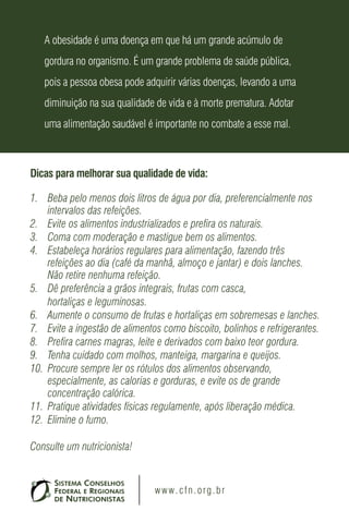 A obesidade é uma doença em que há um grande acúmulo de
   gordura no organismo. É um grande problema de saúde pública,
   pois a pessoa obesa pode adquirir várias doenças, levando a uma
   diminuição na sua qualidade de vida e à morte prematura. Adotar
   uma alimentação saudável é importante no combate a esse mal.



Dicas para melhorar sua qualidade de vida:

1. Beba pelo menos dois litros de água por dia, preferencialmente nos
    intervalos das refeições.
2. Evite os alimentos industrializados e prefira os naturais.
3. Coma com moderação e mastigue bem os alimentos.
4. Estabeleça horários regulares para alimentação, fazendo três
    refeições ao dia (café da manhã, almoço e jantar) e dois lanches.
    Não retire nenhuma refeição.
5. Dê preferência a grãos integrais, frutas com casca,
    hortaliças e leguminosas.
6. Aumente o consumo de frutas e hortaliças em sobremesas e lanches.
7. Evite a ingestão de alimentos como biscoito, bolinhos e refrigerantes.
8. Prefira carnes magras, leite e derivados com baixo teor gordura.
9. Tenha cuidado com molhos, manteiga, margarina e queijos.
10. Procure sempre ler os rótulos dos alimentos observando,
    especialmente, as calorias e gorduras, e evite os de grande
    concentração calórica.
11. Pratique atividades físicas regulamente, após liberação médica.
12. Elimine o fumo.

Consulte um nutricionista!


                               w w w . c f n . o rg . b r
 