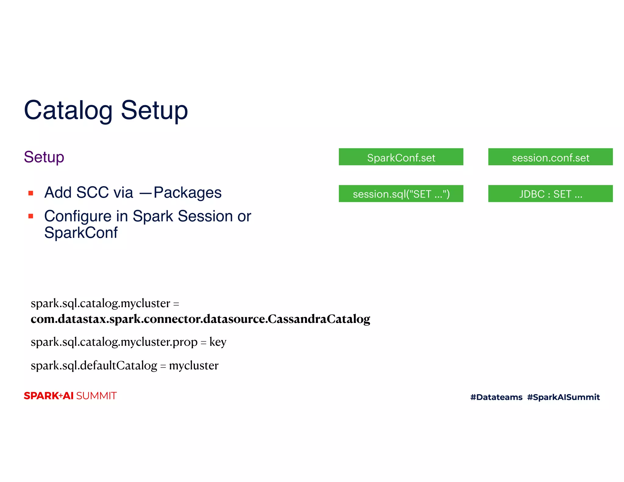 Catalog Setup
▪ Add SCC via —Packages
▪ Configure in Spark Session or
SparkConf
Setup SparkConf.set  session.conf.set
session.sql("SET …") JDBC : SET …
spark.sql.catalog.mycluster =
com.datastax.spark.connector.datasource.CassandraCatalog
spark.sql.catalog.mycluster.prop = key
spark.sql.defaultCatalog = mycluster
 