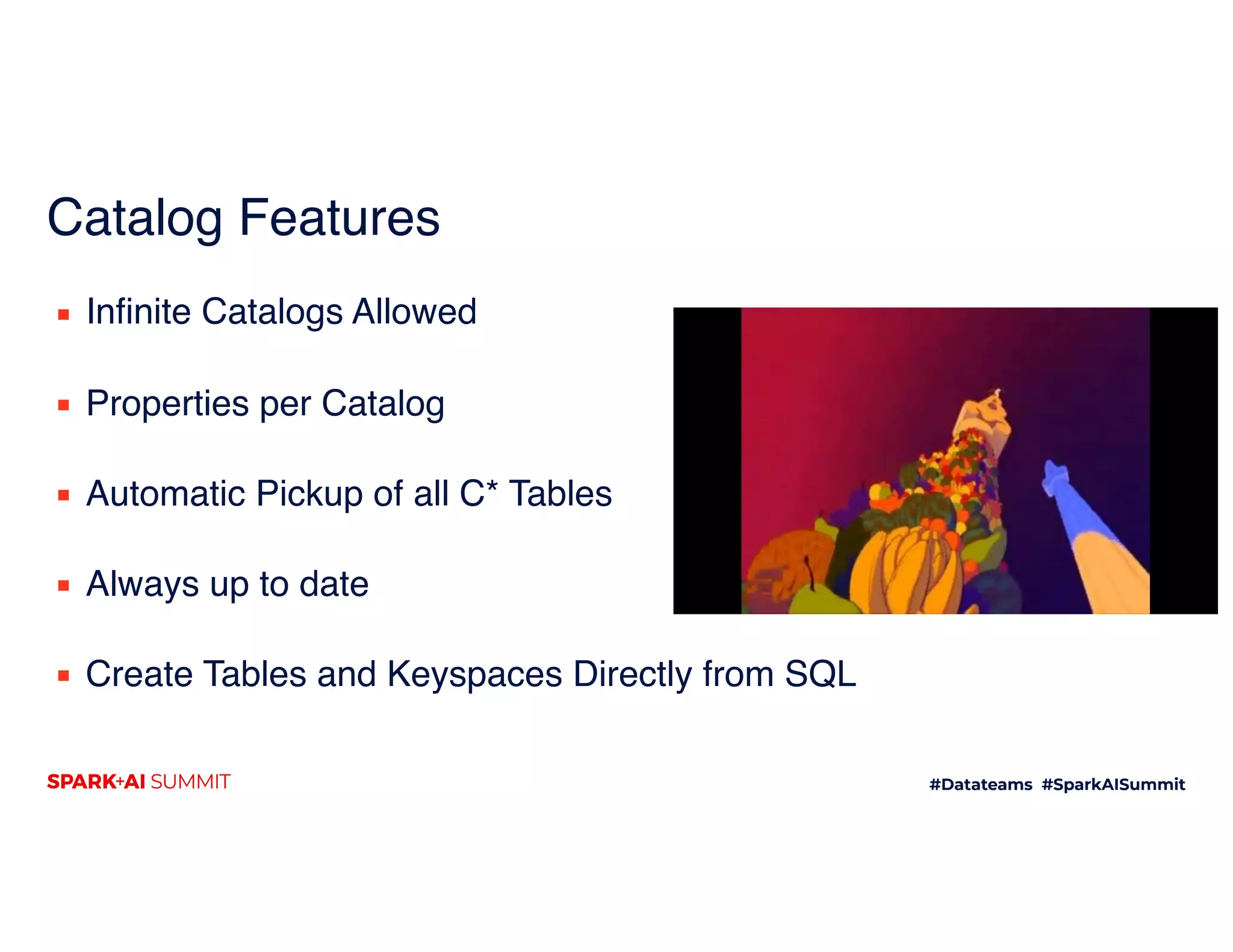 Catalog Features
▪ Infinite Catalogs Allowed 
▪ Properties per Catalog 
▪ Automatic Pickup of all C* Tables 
▪ Always up to date 
▪ Create Tables and Keyspaces Directly from SQL
 