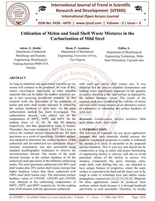 @ IJTSRD | Available Online @ www.ijtsrd.com
ISSN No: 2456
International
Research
Utilization of Melon and Sn
Carburization of Mild Steel
Adzor, S. Abella *
Department of Industrial
Metallurgy and Foundry
Engineering, Metallurgical
Training Institute PMB 1555,
Onitsha
Engineering, University of Uyo,
ABSTRACT
As long as industrial and agricultural activities go on,
wastes will continue to be generated. In view of this,
wastes recycling/or conversion to other reusable
materials that can be utilize by another
up is fast receiving worldwide attention.
research work, the assessment of the suitability of
melon and snail shell wastes mixtures
the surface hardness of mild steel
carburization method has been investigated. The
carburization process was carried out at the
temperatures of 9000
C, 9200
C and 940
soaking times of 15, 30, 45 and 60 minutes
respectively, and then quenched in water to
Thereafter, they were tempered at 2500
C
relieve the residual stresses introduced into the steel
specimens as a result of quenching. Standard method
was adopted to determine the surface hardness of the
carburized and un-carburized test specimens. Micro
structure examination was also performed using
standard metallographic techniques to observe the
microstructures formed. The results of the study
showed increase in the surface hardness of all the
carburized steel specimens in the different carburizing
media. The steel specimens carburized with
shell wastes plus 20% melon shell wastes
higher hardness values than those carburized with
100% snail shell wastes only. The maximum surface
hardness values of 118VHN, 128VHN and 129VHN
were obtained at the carburizing temperature
9000
C, 9200
C and 9400
C respectively, for the soaking
time of 60 minutes with the specimens carburized
@ IJTSRD | Available Online @ www.ijtsrd.com | Volume – 2 | Issue – 3 | Mar-Apr 2018
ISSN No: 2456 - 6470 | www.ijtsrd.com | Volume
International Journal of Trend in Scientific
Research and Development (IJTSRD)
International Open Access Journal
Utilization of Melon and Snail Shell Waste Mixtures in the
Carburization of Mild Steel
Ihom, P. Aondona
Department of Mechanical
Engineering, University of Uyo,
Uyo-Nigeria
Department of Metallurgical
Engineering Technology, De
State Polytechnic, Ugwashi
agricultural activities go on,
to be generated. In view of this,
cling/or conversion to other reusable
be utilize by another industrial set-
receiving worldwide attention. In this
the suitability of
tures in enhancing
via the pack
has been investigated. The
carburization process was carried out at the
and 940o
C for the
45 and 60 minutes
in water to harden.
C for 1 hour to
relieve the residual stresses introduced into the steel
quenching. Standard method
was adopted to determine the surface hardness of the
carburized test specimens. Micro-
examination was also performed using
standard metallographic techniques to observe the
results of the study
increase in the surface hardness of all the
carburized steel specimens in the different carburizing
specimens carburized with 80% snail
20% melon shell wastes mixture had
those carburized with
The maximum surface
hardness values of 118VHN, 128VHN and 129VHN
temperatures of
C respectively, for the soaking
carburized
with snail and melon shell wastes
observed that the process variables
soaking time) significantly impacted
of carbon absorbed at the steel surface as depicted by
the surface hardness values.
research work have established the viability of melon
and snail shell wastes mixture
of carburizers in enhancing the surface hardness of
mild steel.
Keywords: Carburization, Surface hardness, Mild
steel, Melon shells, Snail shells
1. INTRODUCTION
The selection of materials for any given application
demands that such materials should possess the
requisite mechanical properties to enable it withstand
the stresses it is likely to encounter in
service condition. This is very key and should not be
compromise as long as safety and proper functioning
of engineering facility is concern
premature failure of the facility
instance, components like gears, bearings, cams,
crank shaft, rock drilling bits, etc., are expected
have unique balance of properties, where the outer
surface is expected to be hard and the inner core to be
tough in order to withstand wear
propagation, respectively [1] [2] [3]
for these applications cannot be produce
medium carbon steels because it is through
and brittle, as such unsuitable. Therefore
Apr 2018 Page: 1032
6470 | www.ijtsrd.com | Volume - 2 | Issue – 3
Scientific
(IJTSRD)
International Open Access Journal
ail Shell Waste Mixtures in the
Edibo, S.
Department of Metallurgical
Engineering Technology, Delta
State Polytechnic, Ugwashi-uku
snail and melon shell wastes mix. It was
process variables (temperature and
soaking time) significantly impacted on the quantity
the steel surface as depicted by
the surface hardness values. The results of the
stablished the viability of melon
mixture as an alternative source
enhancing the surface hardness of
Carburization, Surface hardness, Mild
steel, Melon shells, Snail shells
The selection of materials for any given application
demands that such materials should possess the
requisite mechanical properties to enable it withstand
the stresses it is likely to encounter in the proposed
. This is very key and should not be
ty and proper functioning
concern, and also to avoid
re of the facility in service. For
instance, components like gears, bearings, cams,
crank shaft, rock drilling bits, etc., are expected to
balance of properties, where the outer
surface is expected to be hard and the inner core to be
der to withstand wear and inhibit cracks
[1] [2] [3] [4] [5]. Materials
for these applications cannot be produced from
because it is through-hardened
unsuitable. Therefore, by locally
 