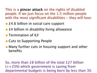 This is a pincer attack on the rights of disabled
people. If we just focus on the 1.5 million people
with the most signiﬁcant disabilities - they will lose:
• £4.6 billion in social care support
• £4 billion in disability living allowance
• Termination of ILF
• Cuts to Supporting People
• Many further cuts in housing support and other
  beneﬁts


So, more than £8 billion of the total £27 billion
(>>25%) which government is saving from
departmental budgets is being born by less than 3%
 