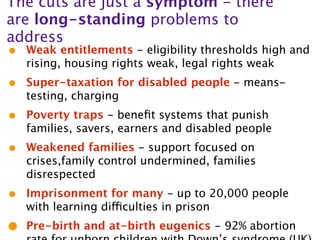 The cuts are just a symptom - there
are long-standing problems to
address
•   Weak entitlements - eligibility thresholds high and
    rising, housing rights weak, legal rights weak
•   Super-taxation for disabled people - means-
    testing, charging
•   Poverty traps - beneﬁt systems that punish
    families, savers, earners and disabled people
•   Weakened families - support focused on
    crises,family control undermined, families
    disrespected
•   Imprisonment for many - up to 20,000 people
    with learning difficulties in prison
•   Pre-birth and at-birth eugenics - 92% abortion
 