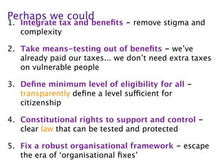 Perhaps we could
1. Integrate tax and beneﬁts - remove stigma and
   complexity

2. Take means-testing out of beneﬁts - we’ve
   already paid our taxes... we don’t need extra taxes
   on vulnerable people

3. Deﬁne minimum level of eligibility for all -
   transparently deﬁne a level sufficient for
   citizenship

4. Constitutional rights to support and control -
   clear law that can be tested and protected

5. Fix a robust organisational framework - escape
   the era of ‘organisational ﬁxes’
 