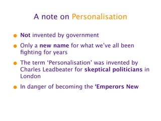 A note on Personalisation

• Not invented by government
• Only a new name for what we’ve all been
  ﬁghting for years

• The term ‘Personalisation’ was invented by
  Charles Leadbeater for skeptical politicians in
  London

• In danger of becoming the ‘Emperors New
 