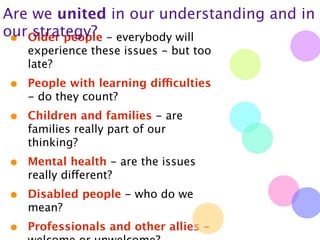 Are we united in our understanding and in
ourOlder people - everybody will
 •  strategy?
    experience these issues - but too
    late?
•   People with learning difficulties
    - do they count?
•   Children and families - are
    families really part of our
    thinking?
•   Mental health - are the issues
    really different?
•   Disabled people - who do we
    mean?
•   Professionals and other allies -
 
