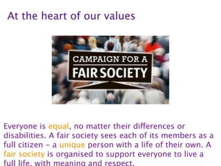At the heart of our values




Everyone is equal, no matter their differences or
disabilities. A fair society sees each of its members as a
full citizen - a unique person with a life of their own. A
fair society is organised to support everyone to live a
full life, with meaning and respect.
 
