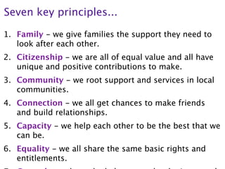 Seven key principles...

1. Family - we give families the support they need to
   look after each other.
2. Citizenship - we are all of equal value and all have
   unique and positive contributions to make.
3. Community - we root support and services in local
   communities.
4. Connection - we all get chances to make friends
   and build relationships.
5. Capacity - we help each other to be the best that we
   can be.
6. Equality - we all share the same basic rights and
   entitlements.
 
