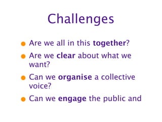 Challenges
• Are we all in this together?
• Are we clear about what we
  want?
• Can we organise a collective
  voice?
• Can we engage the public and
 