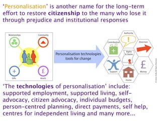 ‘Personalisation’ is another name for the long-term
effort to restore citizenship to the many who lose it
through prejudice and institutional responses




‘The technologies of personalisation’ include:
supported employment, supported living, self-
advocacy, citizen advocacy, individual budgets,
person-centred planning, direct payments, self help,
centres for independent living and many more...
 