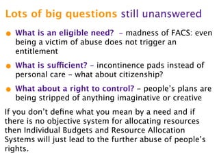 Lots of big questions still unanswered
• What is an eligible need?  - madness of FACS: even
  being a victim of abuse does not trigger an
  entitlement

• What is sufficient? - incontinence pads instead of
  personal care - what about citizenship?

• What about a right to control? - people’s plans are
  being stripped of anything imaginative or creative
If you don’t deﬁne what you mean by a need and if
there is no objective system for allocating resources
then Individual Budgets and Resource Allocation
Systems will just lead to the further abuse of people’s
rights.
 
