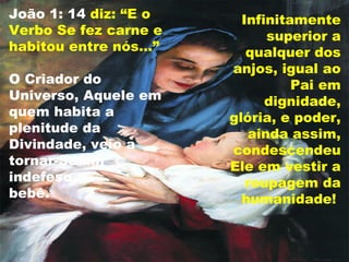 João 1: 14 diz: “E o
Verbo Se fez carne e
habitou entre nós...”
O Criador do
Universo, Aquele em
quem habita a
plenitude da
Divindade, veio a
tornar-Se um
indefeso
bebê.
Infinitamente
superior a
qualquer dos
anjos, igual ao
Pai em
dignidade,
glória, e poder,
ainda assim,
condescendeu
Ele em vestir a
roupagem da
humanidade!
 